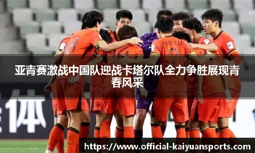 亚青赛激战中国队迎战卡塔尔队全力争胜展现青春风采